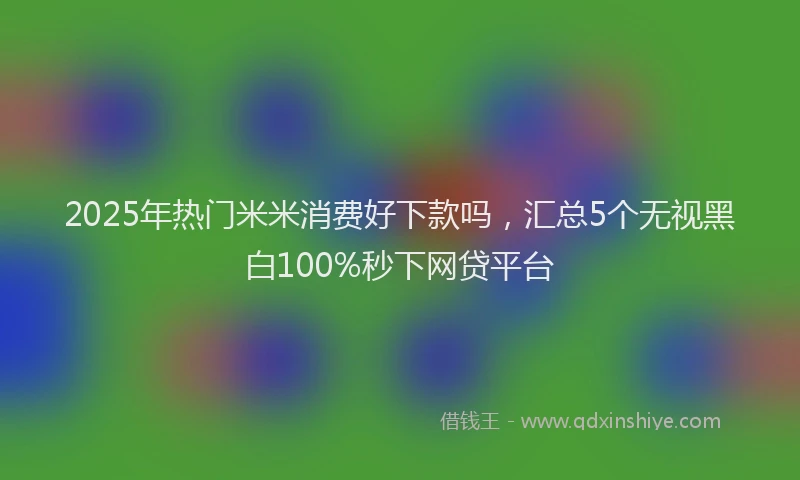 2025年热门米米消费好下款吗，汇总5个无视黑白100%秒下网贷平台