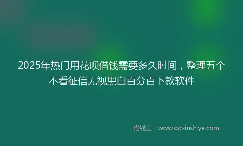 2025年热门用花呗借钱需要多久时间，整理五个不看征信无视黑白百分百下款软件