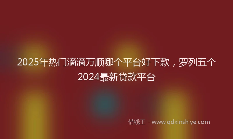 2025年热门滴滴万顺哪个平台好下款，罗列五个2024最新贷款平台