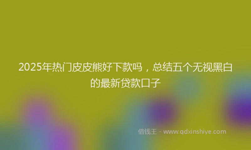 2025年热门皮皮熊好下款吗，总结五个无视黑白的最新贷款口子