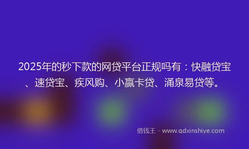 2025年的秒下款的网贷平台正规吗有：快融贷宝、速贷宝、疾风购、小赢卡贷、涌泉易贷等。