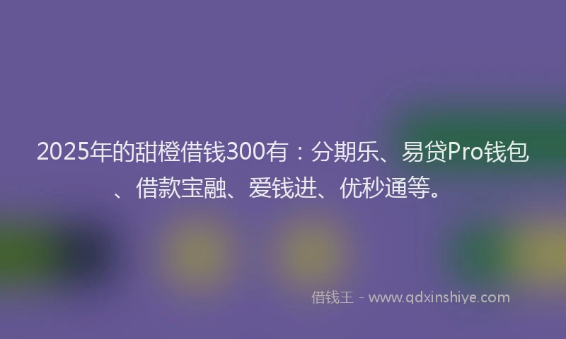 2025年的甜橙借钱300有：分期乐、易贷Pro钱包、借款宝融、爱钱进、优秒通等。