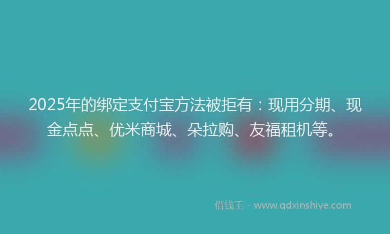 2025年的绑定支付宝方法被拒有：现用分期、现金点点、优米商城、朵拉购、友福租机等。