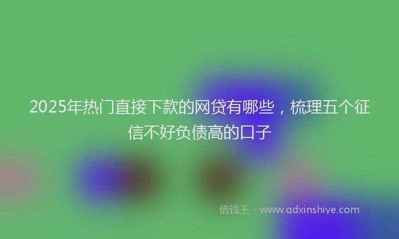 2025年热门直接下款的网贷有哪些，梳理五个征信不好负债高的口子
