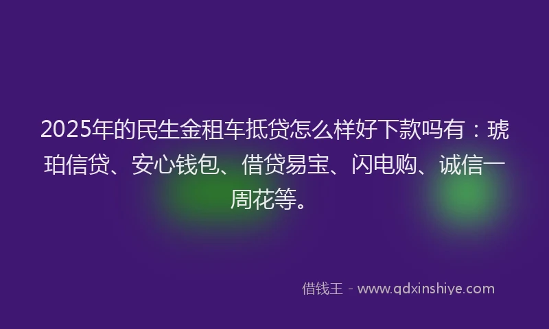 2025年的民生金租车抵贷怎么样好下款吗有：琥珀信贷、安心钱包、借贷易宝、闪电购、诚信一周花等。