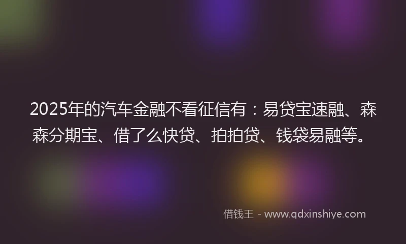 2025年的汽车金融不看征信有：易贷宝速融、森森分期宝、借了么快贷、拍拍贷、钱袋易融等。