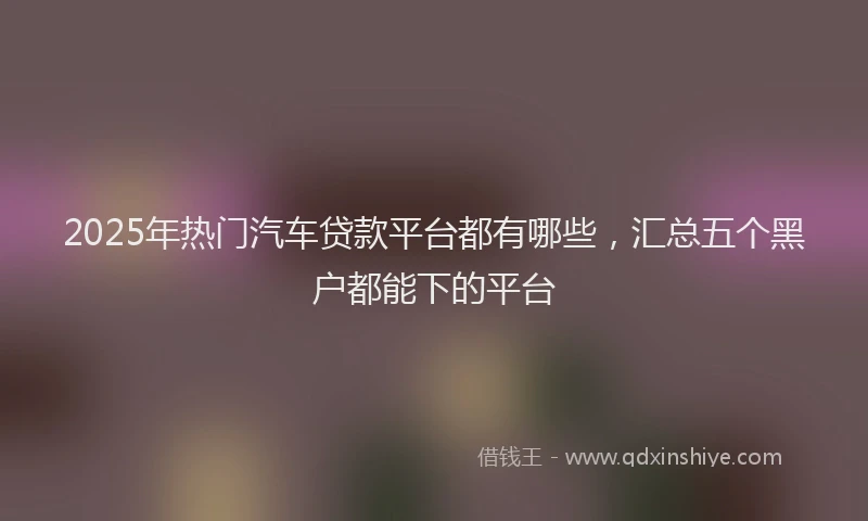 2025年热门汽车贷款平台都有哪些，汇总五个黑户都能下的平台