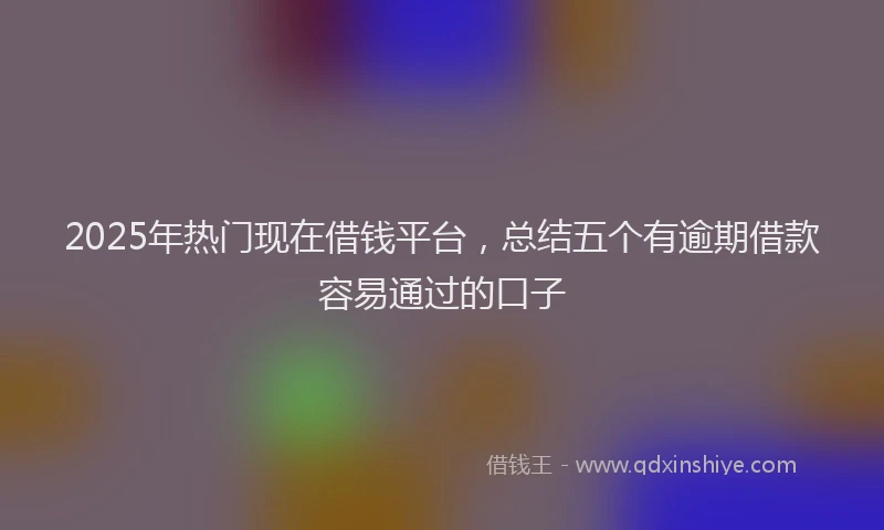 2025年热门现在借钱平台，总结五个有逾期借款容易通过的口子