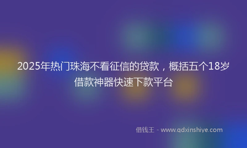 2025年热门珠海不看征信的贷款，概括五个18岁借款神器快速下款平台