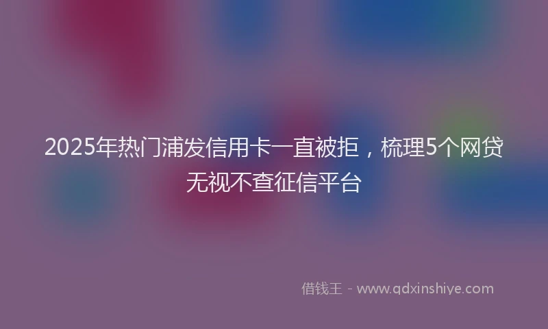 2025年热门浦发信用卡一直被拒，梳理5个网贷无视不查征信平台