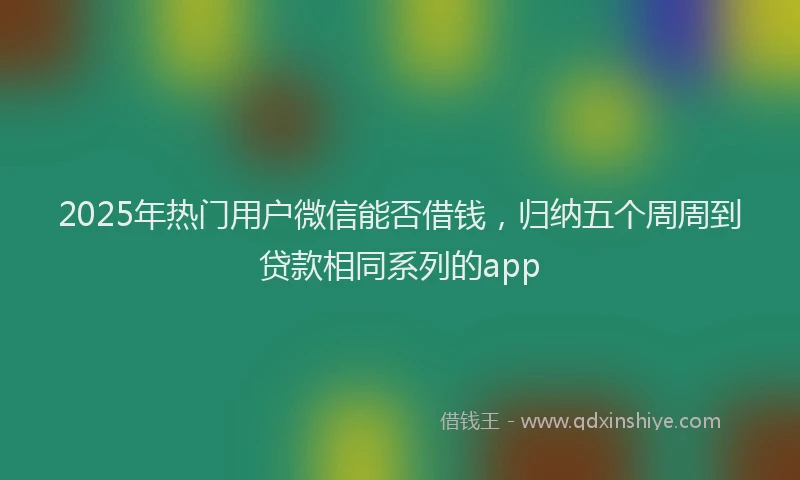 2025年热门用户微信能否借钱，归纳五个周周到贷款相同系列的app