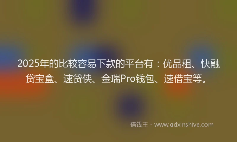 2025年的比较容易下款的平台有：优品租、快融贷宝盒、速贷侠、金瑞Pro钱包、速借宝等。