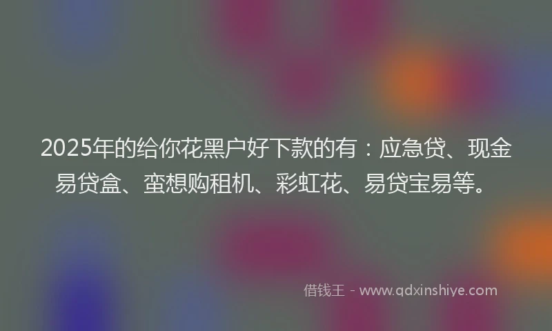 2025年的给你花黑户好下款的有：应急贷、现金易贷盒、蛮想购租机、彩虹花、易贷宝易等。