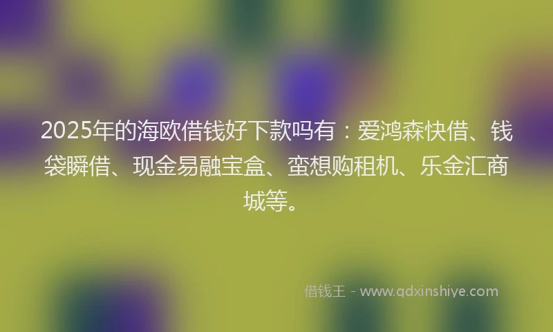 2025年的海欧借钱好下款吗有：爱鸿森快借、钱袋瞬借、现金易融宝盒、蛮想购租机、乐金汇商城等。