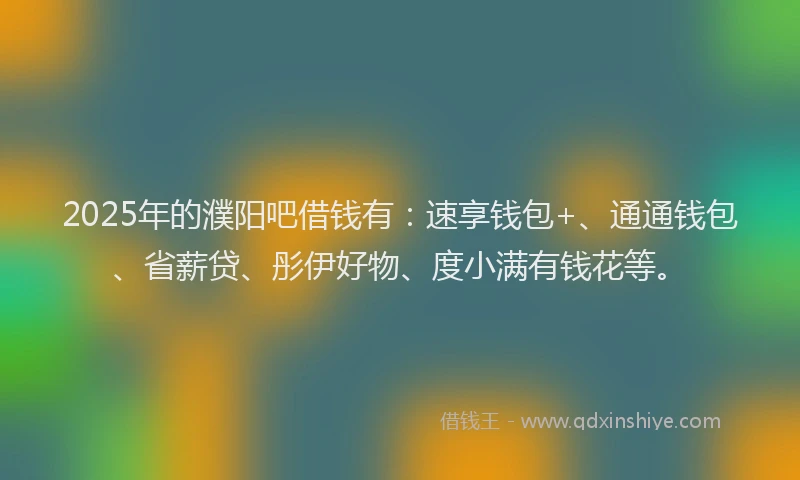 2025年的濮阳吧借钱有：速享钱包+、通通钱包、省薪贷、彤伊好物、度小满有钱花等。