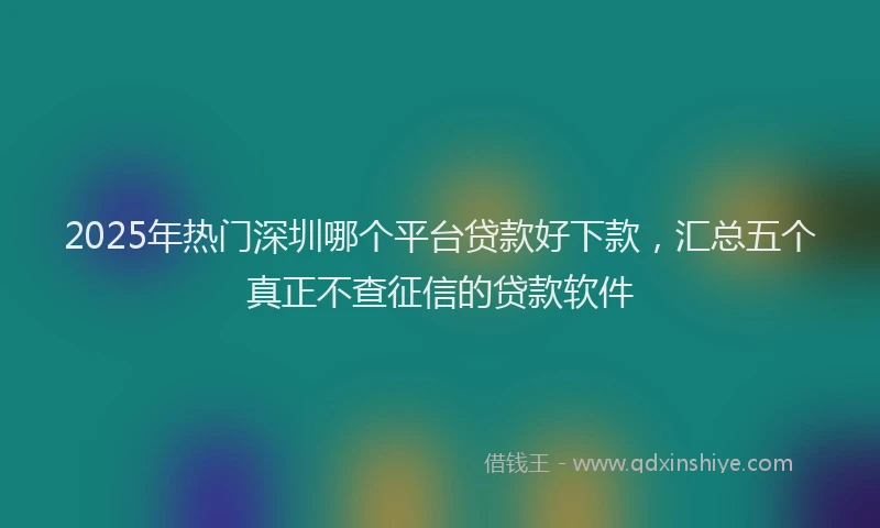 2025年热门深圳哪个平台贷款好下款，汇总五个真正不查征信的贷款软件