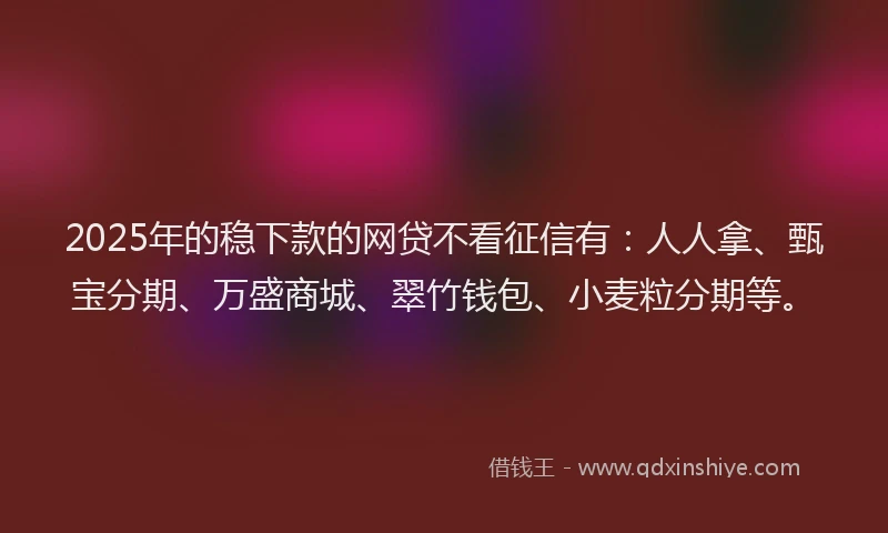 2025年的稳下款的网贷不看征信有：人人拿、甄宝分期、万盛商城、翠竹钱包、小麦粒分期等。
