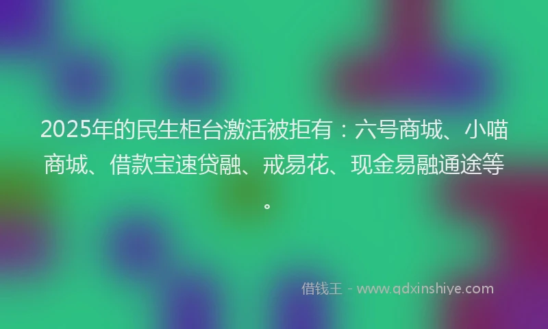 2025年的民生柜台激活被拒有：六号商城、小喵商城、借款宝速贷融、戒易花、现金易融通途等。