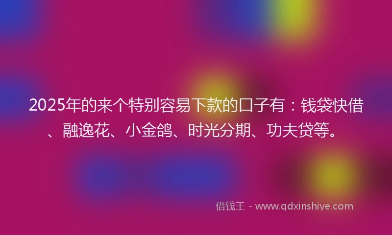 2025年的来个特别容易下款的口子有：钱袋快借、融逸花、小金鸽、时光分期、功夫贷等。