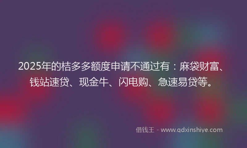 2025年的桔多多额度申请不通过有：麻袋财富、钱站速贷、现金牛、闪电购、急速易贷等。