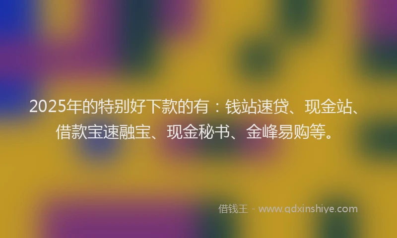 2025年的特别好下款的有：钱站速贷、现金站、借款宝速融宝、现金秘书、金峰易购等。
