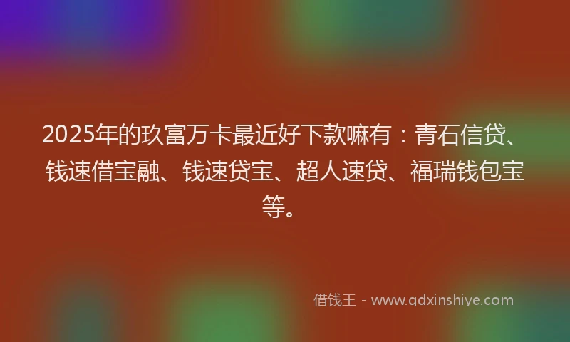 2025年的玖富万卡最近好下款嘛有：青石信贷、钱速借宝融、钱速贷宝、超人速贷、福瑞钱包宝等。