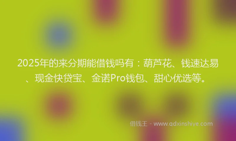 2025年的来分期能借钱吗有：葫芦花、钱速达易、现金快贷宝、金诺Pro钱包、甜心优选等。