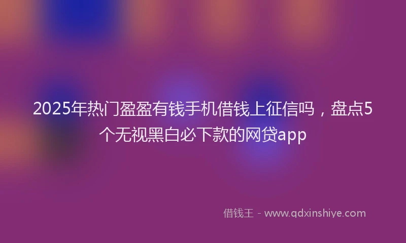 2025年热门盈盈有钱手机借钱上征信吗，盘点5个无视黑白必下款的网贷app