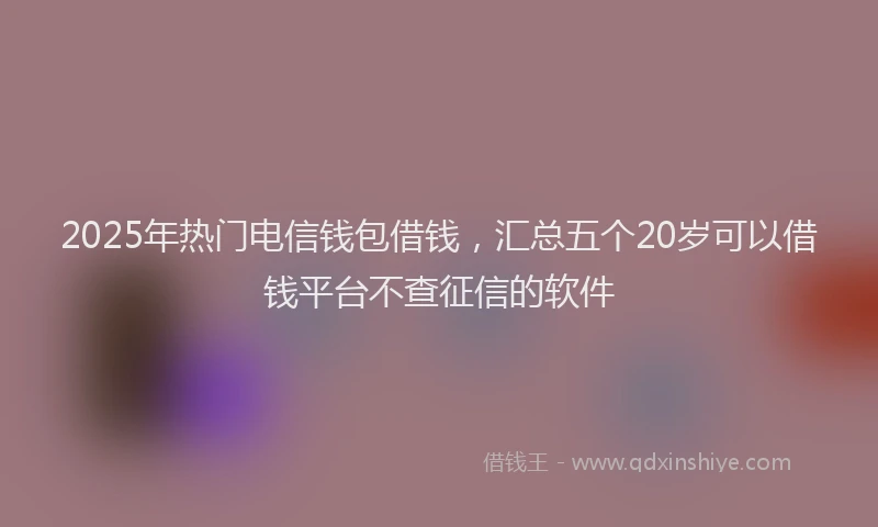 2025年热门电信钱包借钱，汇总五个20岁可以借钱平台不查征信的软件
