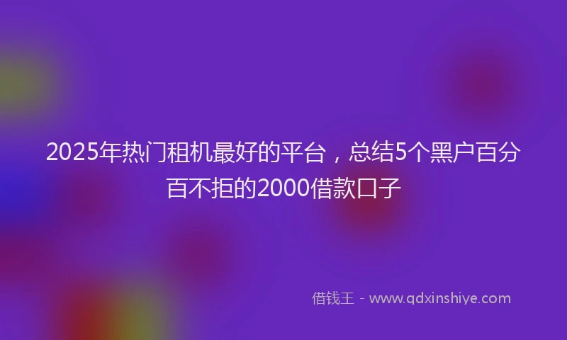 2025年热门租机最好的平台，总结5个黑户百分百不拒的2000借款口子