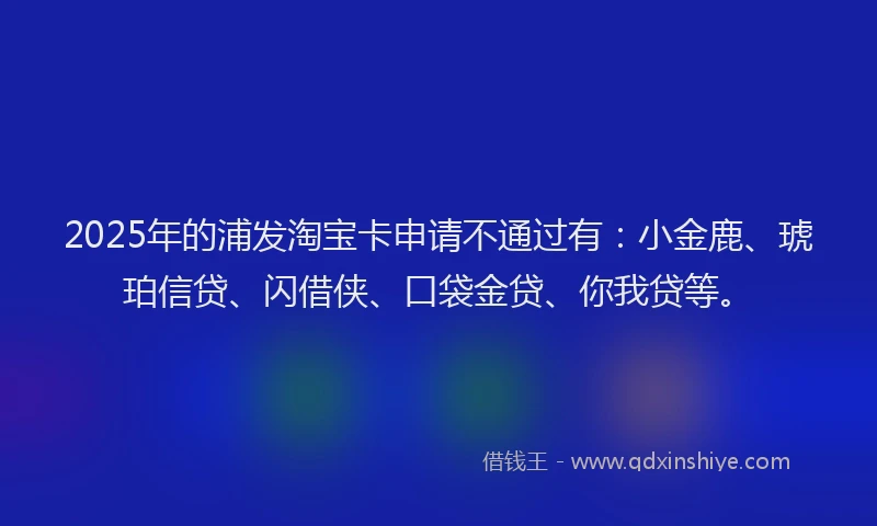 2025年的浦发淘宝卡申请不通过有：小金鹿、琥珀信贷、闪借侠、口袋金贷、你我贷等。