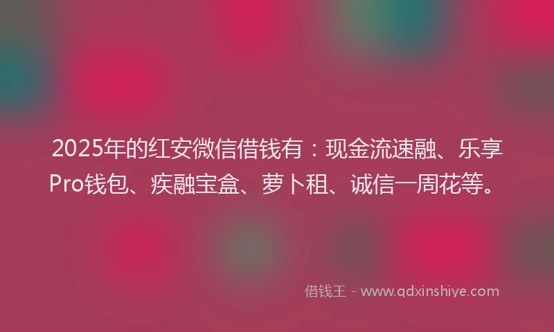 2025年的红安微信借钱有：现金流速融、乐享Pro钱包、疾融宝盒、萝卜租、诚信一周花等。