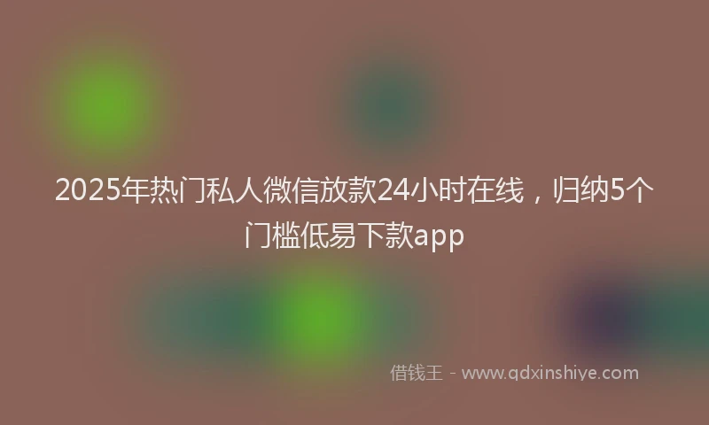 2025年热门私人微信放款24小时在线，归纳5个门槛低易下款app