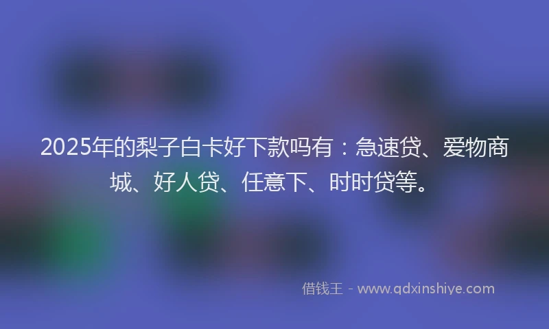 2025年的梨子白卡好下款吗有：急速贷、爱物商城、好人贷、任意下、时时贷等。