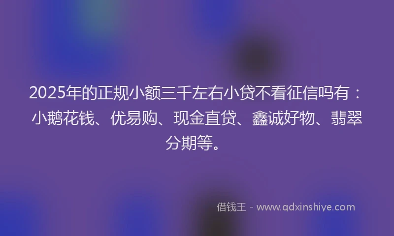 2025年的正规小额三千左右小贷不看征信吗有：小鹅花钱、优易购、现金直贷、鑫诚好物、翡翠分期等。