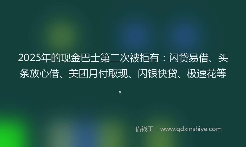 2025年的现金巴士第二次被拒有：闪贷易借、头条放心借、美团月付取现、闪银快贷、极速花等。