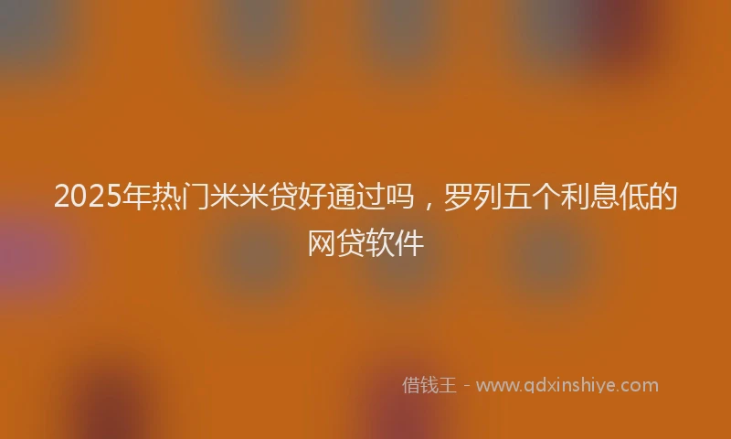 2025年热门米米贷好通过吗，罗列五个利息低的网贷软件