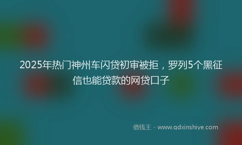 2025年热门神州车闪贷初审被拒，罗列5个黑征信也能贷款的网贷口子