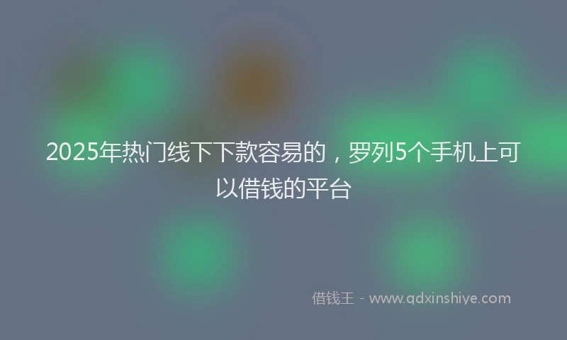 2025年热门线下下款容易的，罗列5个手机上可以借钱的平台