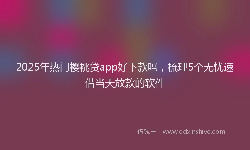 2025年热门樱桃贷app好下款吗，梳理5个无忧速借当天放款的软件