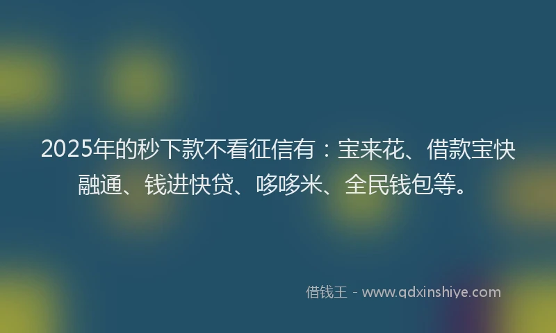 2025年的秒下款不看征信有：宝来花、借款宝快融通、钱进快贷、哆哆米、全民钱包等。