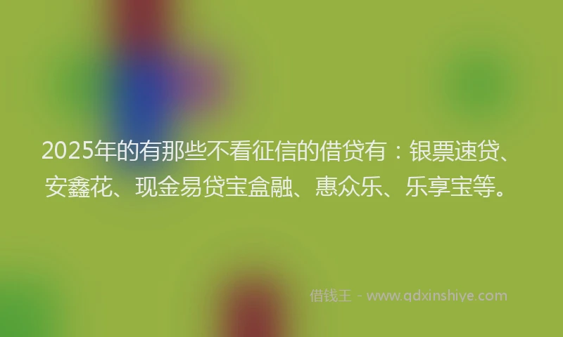 2025年的有那些不看征信的借贷有：银票速贷、安鑫花、现金易贷宝盒融、惠众乐、乐享宝等。