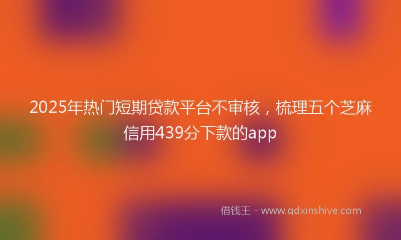 2025年热门短期贷款平台不审核，梳理五个芝麻信用439分下款的app