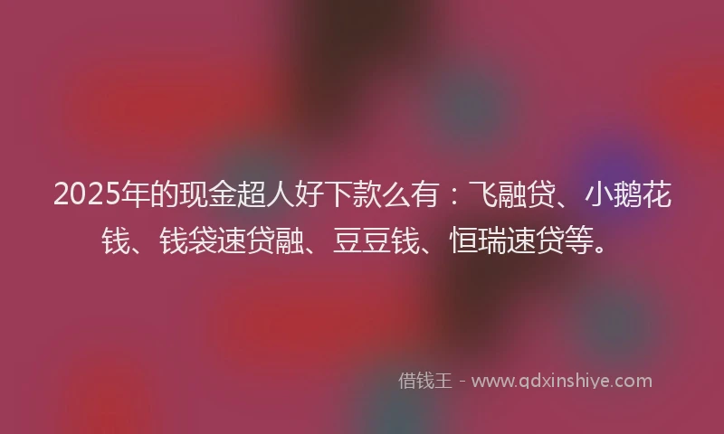 2025年的现金超人好下款么有：飞融贷、小鹅花钱、钱袋速贷融、豆豆钱、恒瑞速贷等。
