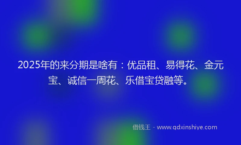 2025年的来分期是啥有：优品租、易得花、金元宝、诚信一周花、乐借宝贷融等。