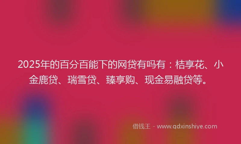 2025年的百分百能下的网贷有吗有：桔享花、小金鹿贷、瑞雪贷、臻享购、现金易融贷等。