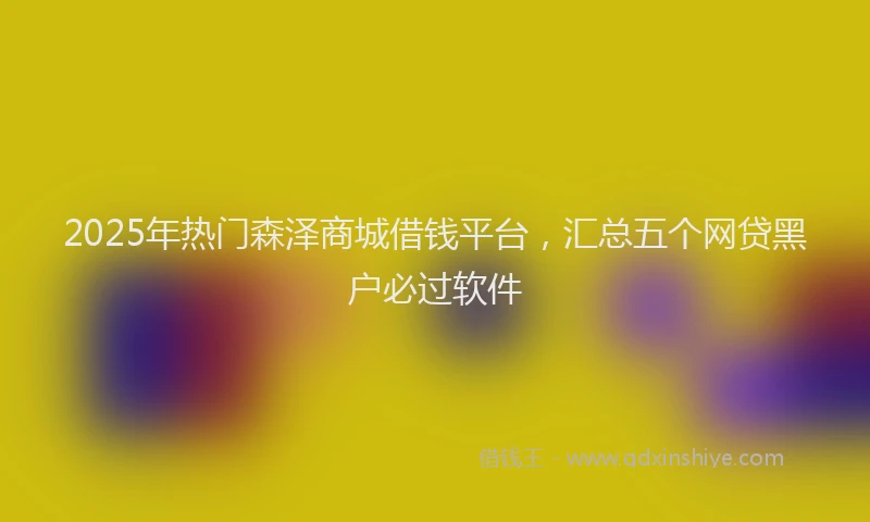 2025年热门森泽商城借钱平台，汇总五个网贷黑户必过软件