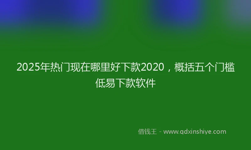 2025年热门现在哪里好下款2020，概括五个门槛低易下款软件