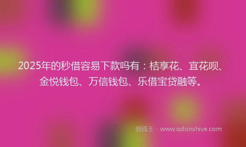 2025年的秒借容易下款吗有：桔享花、宜花呗、金悦钱包、万信钱包、乐借宝贷融等。