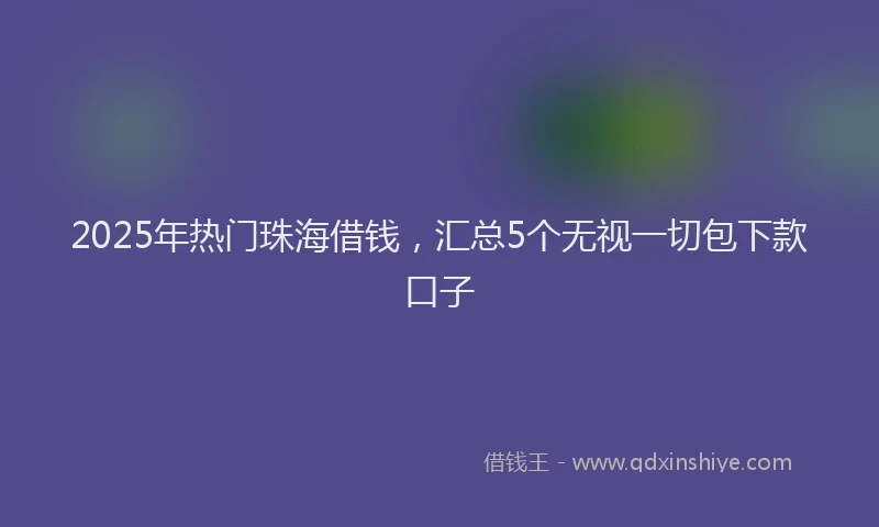 2025年热门珠海借钱，汇总5个无视一切包下款口子